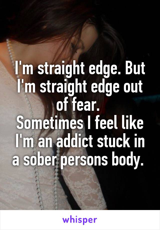 I'm straight edge. But I'm straight edge out of fear. 
Sometimes I feel like I'm an addict stuck in a sober persons body. 
