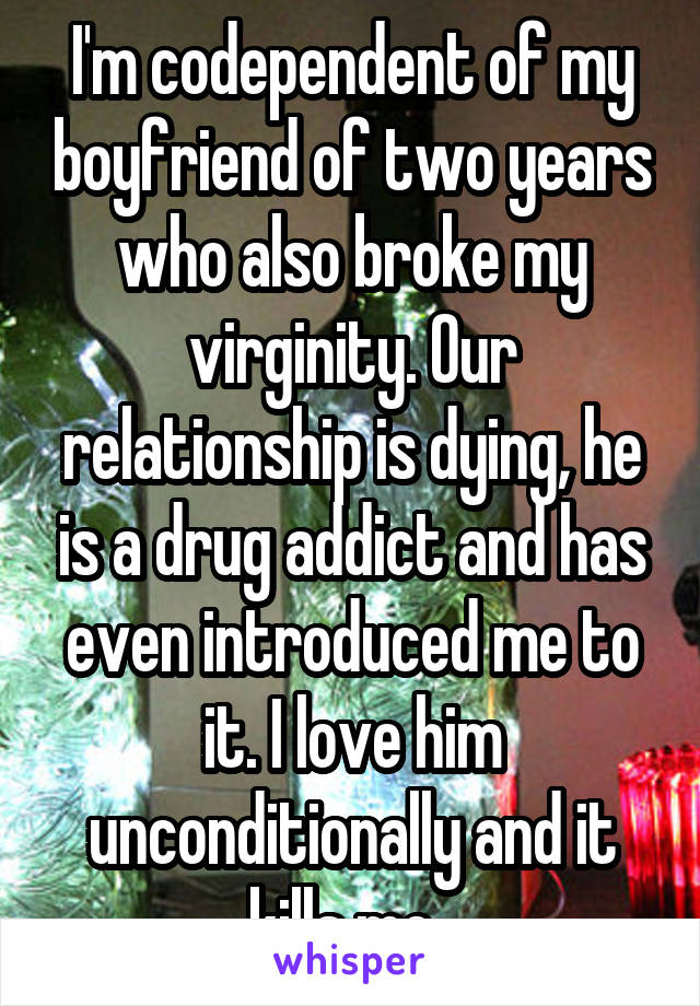 I'm codependent of my boyfriend of two years who also broke my virginity. Our relationship is dying, he is a drug addict and has even introduced me to it. I love him unconditionally and it kills me. 