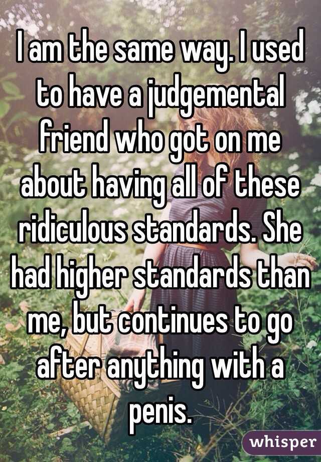 I am the same way. I used to have a judgemental friend who got on me about having all of these ridiculous standards. She had higher standards than me, but continues to go after anything with a penis. 