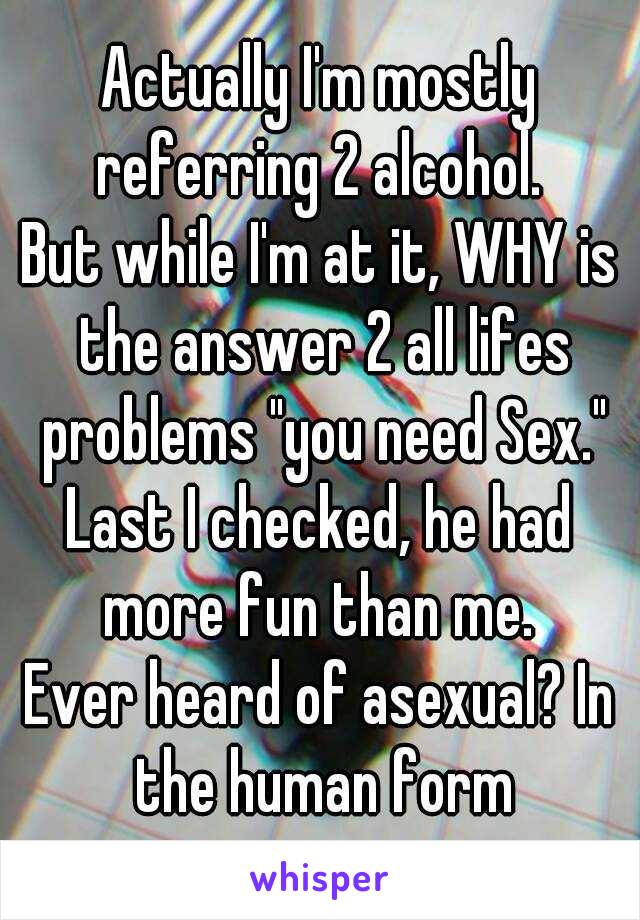 Actually I'm mostly referring 2 alcohol. 
But while I'm at it, WHY is the answer 2 all lifes problems "you need Sex."
Last I checked, he had more fun than me. 
Ever heard of asexual? In the human form