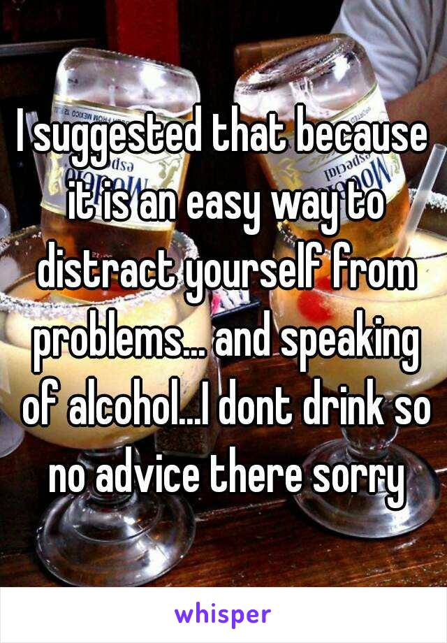I suggested that because it is an easy way to distract yourself from problems... and speaking of alcohol...I dont drink so no advice there sorry