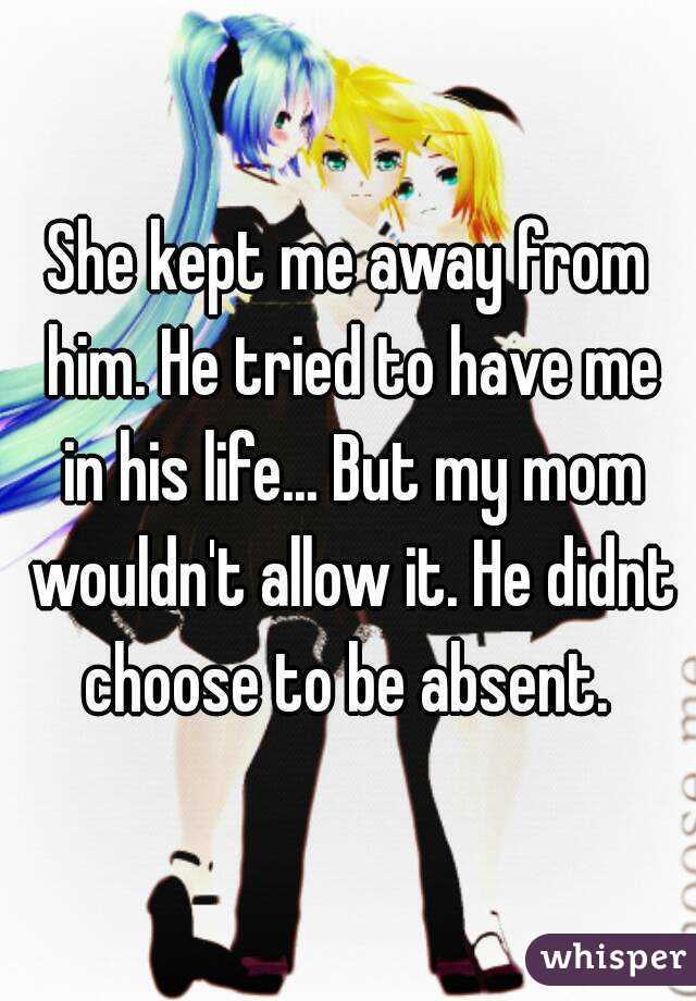 She kept me away from him. He tried to have me in his life... But my mom wouldn't allow it. He didnt choose to be absent. 