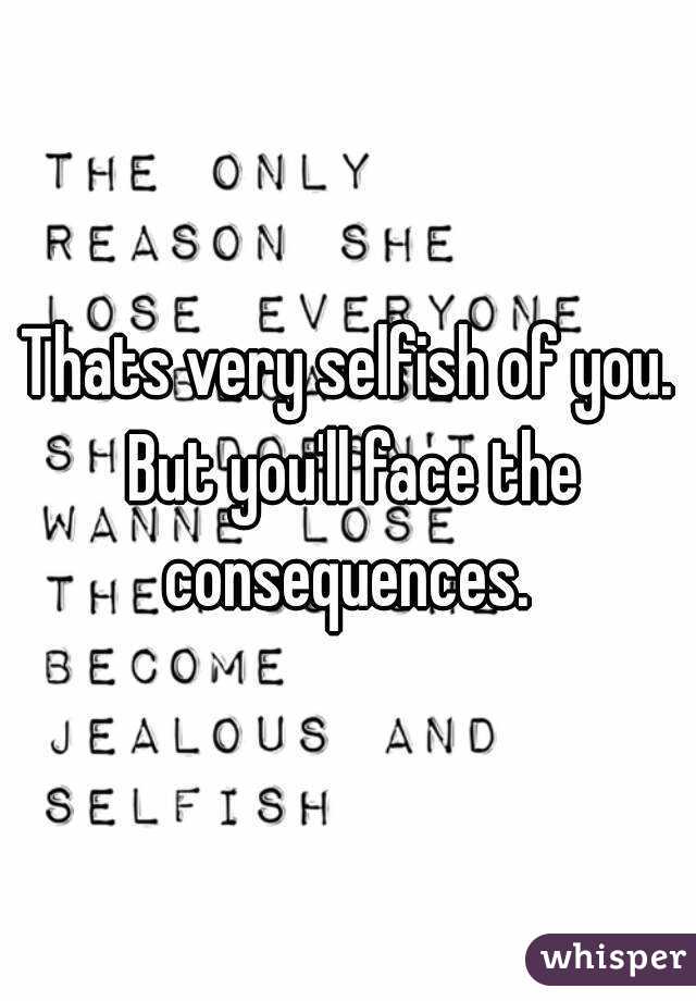 Thats very selfish of you. But you'll face the consequences. 