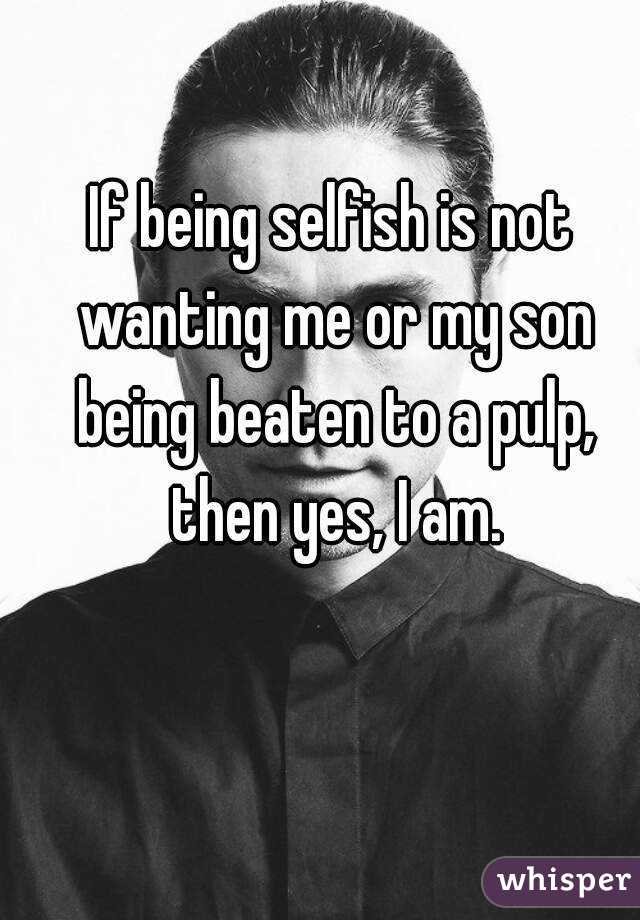 If being selfish is not wanting me or my son being beaten to a pulp, then yes, I am.