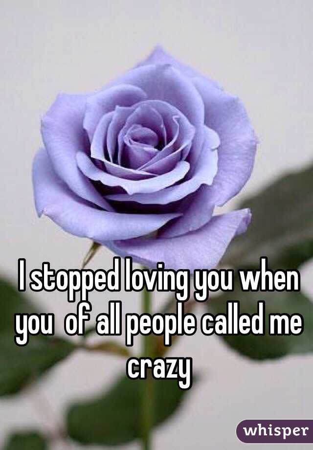 I stopped loving you when you  of all people called me crazy 