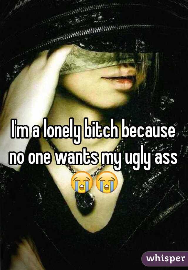 I'm a lonely bitch because no one wants my ugly ass 😭😭