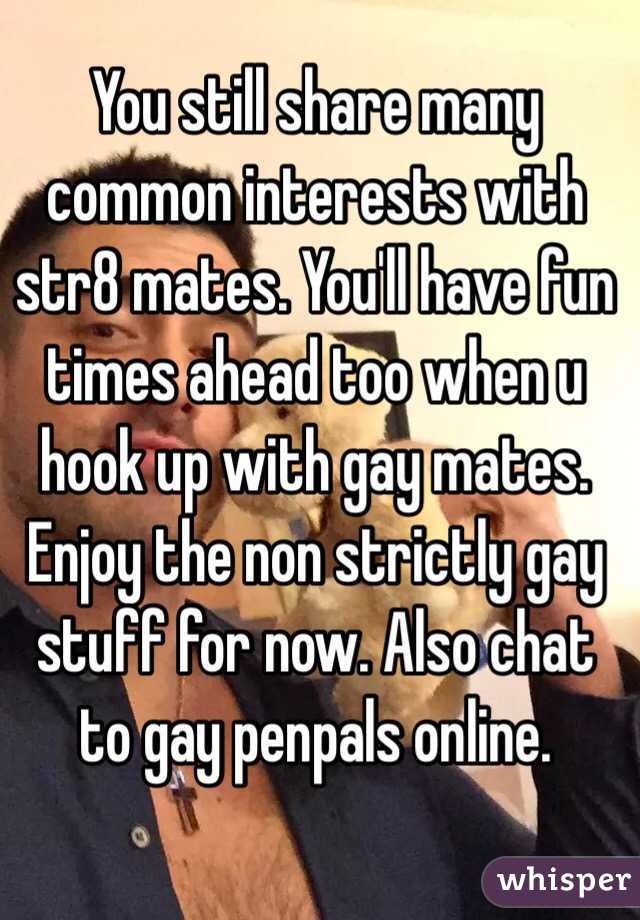 You still share many common interests with str8 mates. You'll have fun times ahead too when u hook up with gay mates. Enjoy the non strictly gay stuff for now. Also chat to gay penpals online.