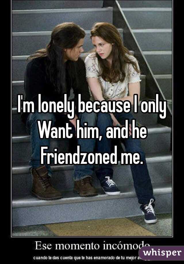 I'm lonely because I only Want him, and he Friendzoned me.