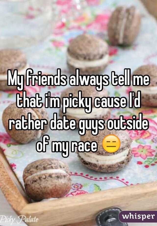 My friends always tell me that i'm picky cause I'd rather date guys outside of my race 😑
