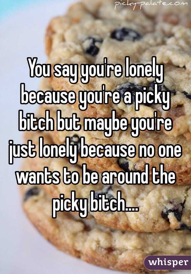 You say you're lonely because you're a picky bitch but maybe you're just lonely because no one wants to be around the picky bitch....