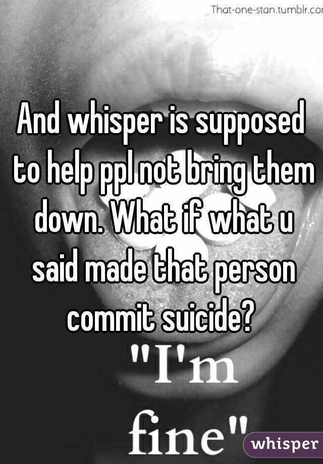 And whisper is supposed to help ppl not bring them down. What if what u said made that person commit suicide? 