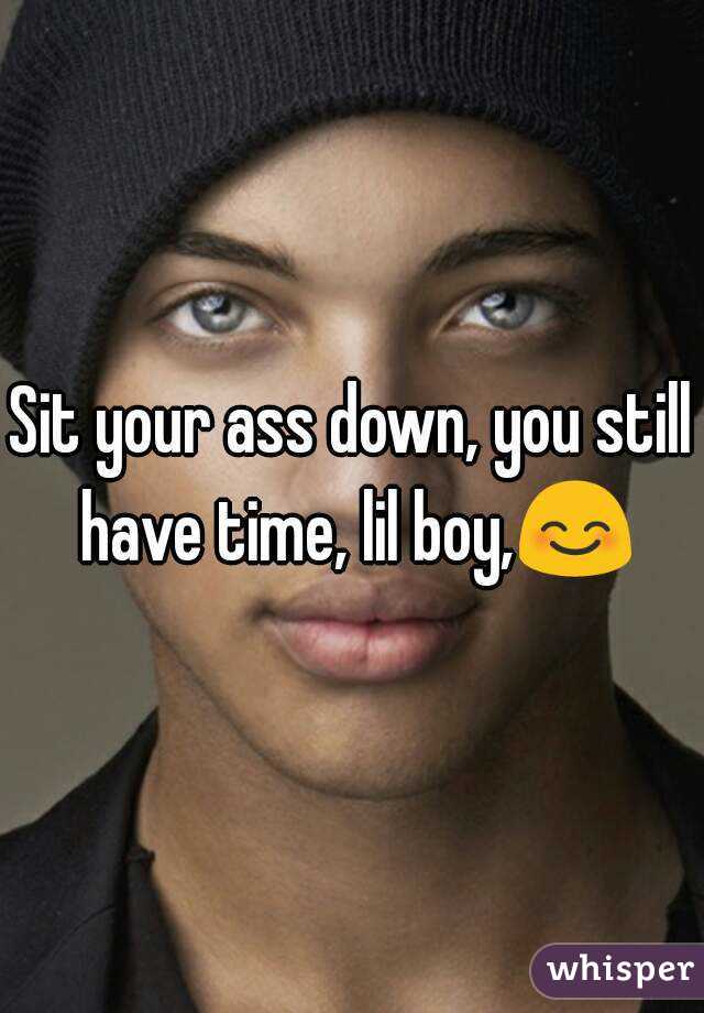 Sit your ass down, you still have time, lil boy,😊