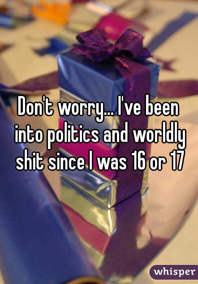 Don't worry... I've been into politics and worldly shit since I was 16 or 17

