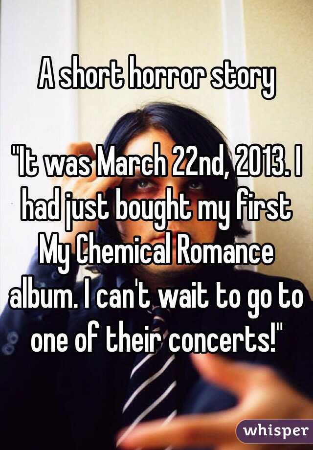 A short horror story

"It was March 22nd, 2013. I had just bought my first My Chemical Romance album. I can't wait to go to one of their concerts!"