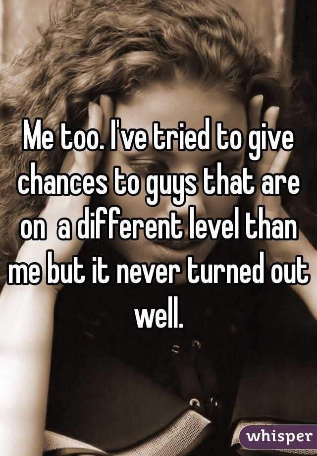 Me too. I've tried to give chances to guys that are on  a different level than me but it never turned out well. 