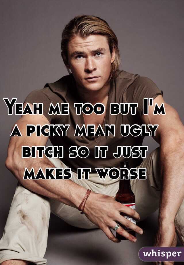 Yeah me too but I'm a picky mean ugly bitch so it just makes it worse 