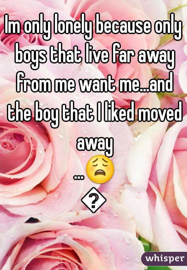 Im only lonely because only boys that live far away from me want me...and the boy that I liked moved away ...😩😩