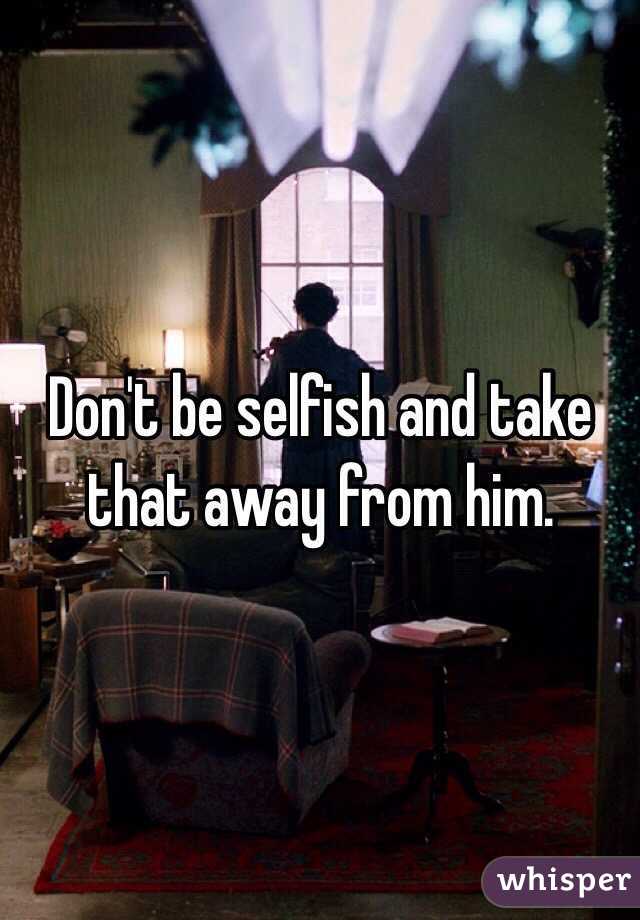 Don't be selfish and take that away from him. 