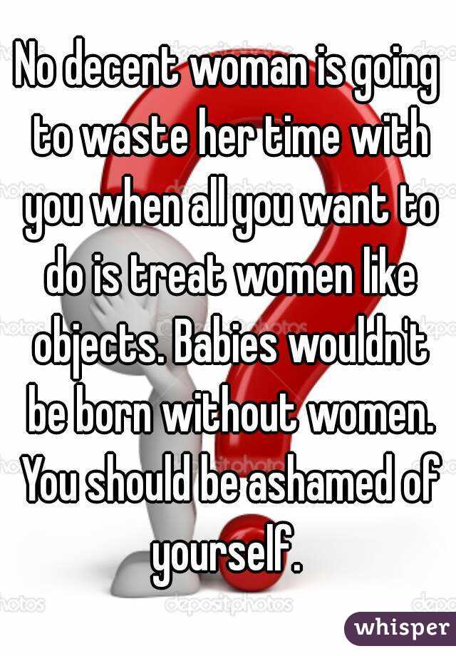 No decent woman is going to waste her time with you when all you want to do is treat women like objects. Babies wouldn't be born without women. You should be ashamed of yourself. 