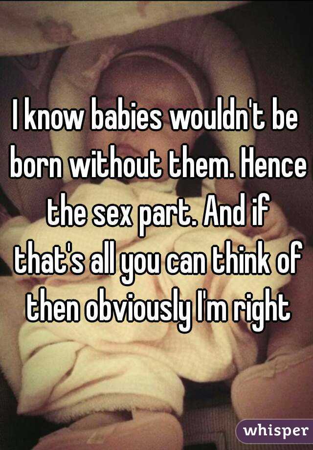 I know babies wouldn't be born without them. Hence the sex part. And if that's all you can think of then obviously I'm right