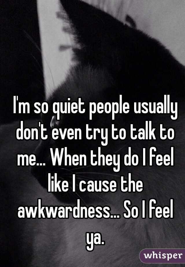 I'm so quiet people usually don't even try to talk to me... When they do I feel like I cause the awkwardness... So I feel ya.