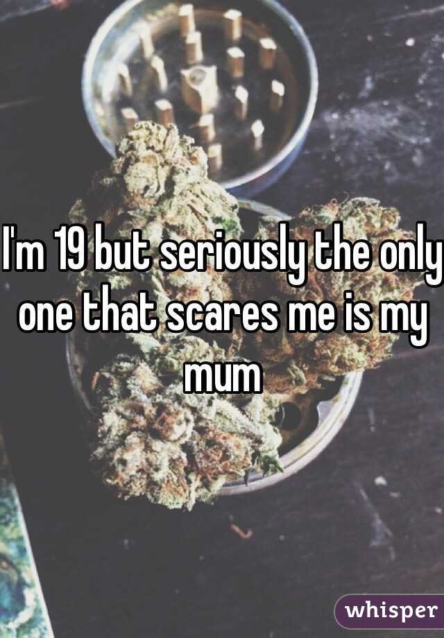 I'm 19 but seriously the only one that scares me is my mum