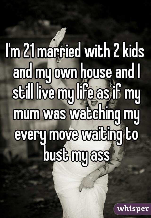 I'm 21 married with 2 kids and my own house and I still live my life as if my mum was watching my every move waiting to bust my ass