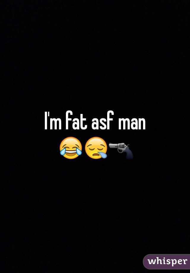 I'm fat asf man 
😂😪🔫