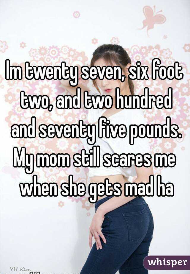 Im twenty seven, six foot two, and two hundred and seventy five pounds.
My mom still scares me when she gets mad ha