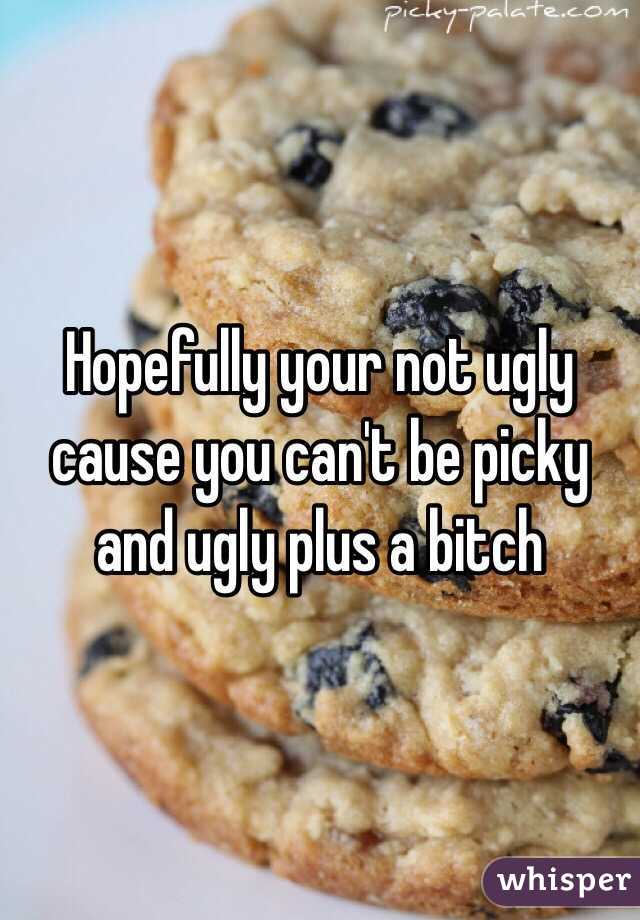 Hopefully your not ugly cause you can't be picky and ugly plus a bitch