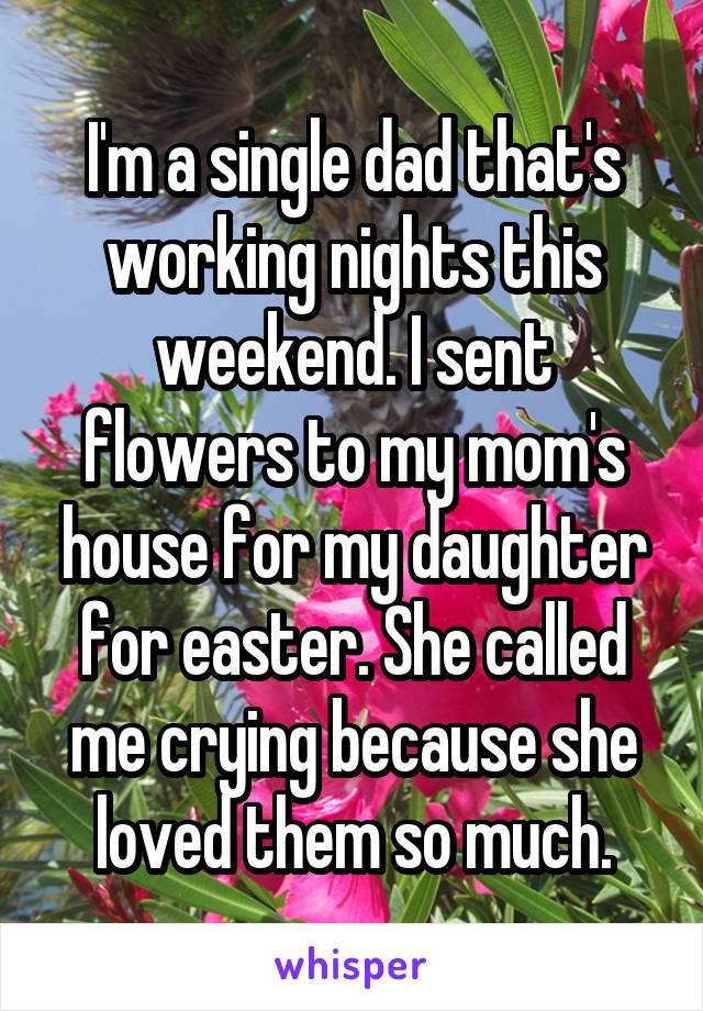 I'm a single dad that's working nights this weekend. I sent flowers to my mom's house for my daughter for easter. She called me crying because she loved them so much.