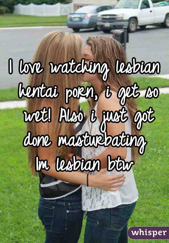 I love watching lesbian hentai porn, i get so wet! Also i just got done masturbating 
Im lesbian btw