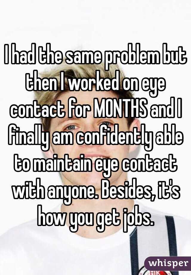 I had the same problem but then I worked on eye contact for MONTHS and I finally am confidently able to maintain eye contact with anyone. Besides, it's how you get jobs. 