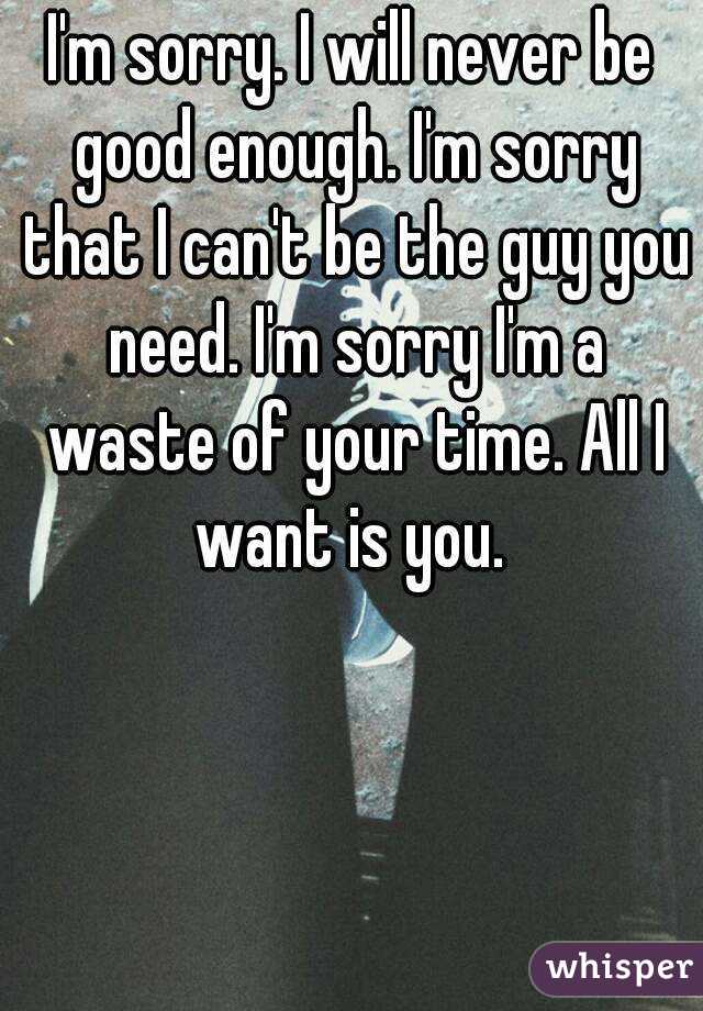 I'm sorry. I will never be good enough. I'm sorry that I can't be the guy you need. I'm sorry I'm a waste of your time. All I want is you. 