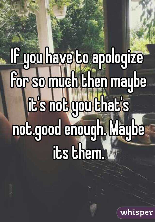 If you have to apologize for so much then maybe it's not you that's not.good enough. Maybe its them.