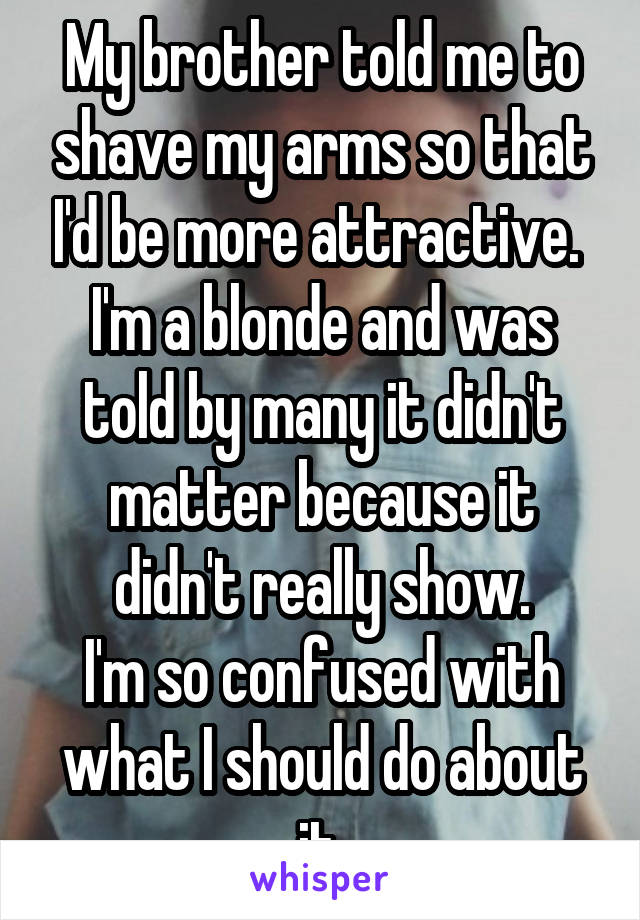 My brother told me to shave my arms so that I'd be more attractive. 
I'm a blonde and was told by many it didn't matter because it didn't really show.
I'm so confused with what I should do about it.