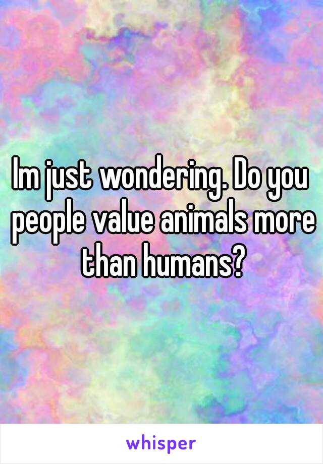 Im just wondering. Do you people value animals more than humans?