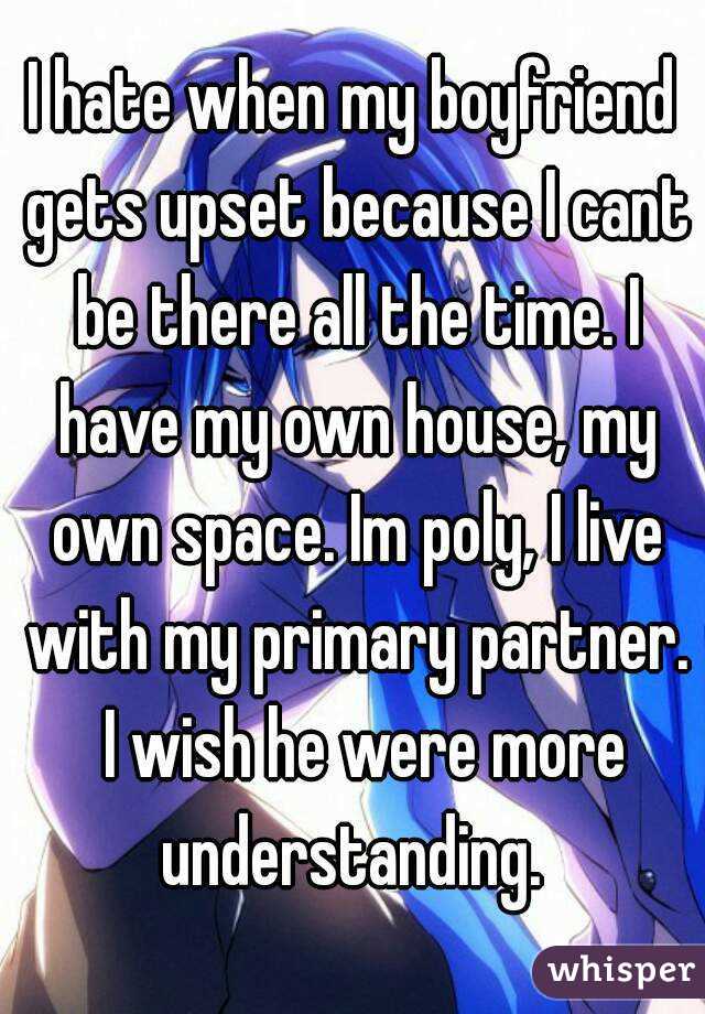 I hate when my boyfriend gets upset because I cant be there all the time. I have my own house, my own space. Im poly, I live with my primary partner.  I wish he were more understanding. 