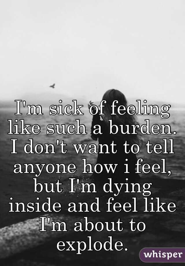 I'm sick of feeling like such a burden. I don't want to tell anyone how i feel, but I'm dying inside and feel like I'm about to explode. 