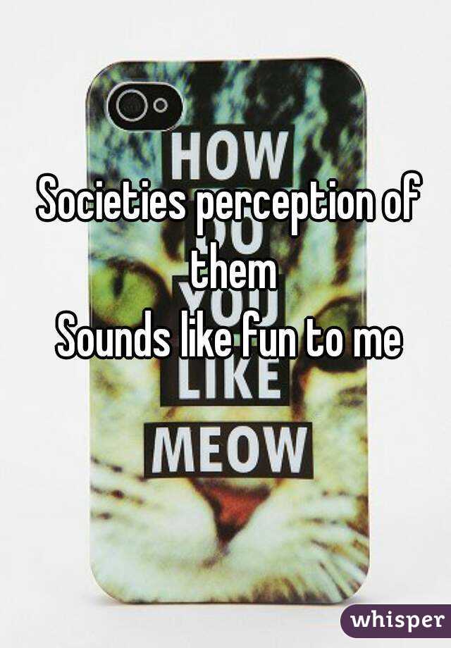 Societies perception of them
Sounds like fun to me