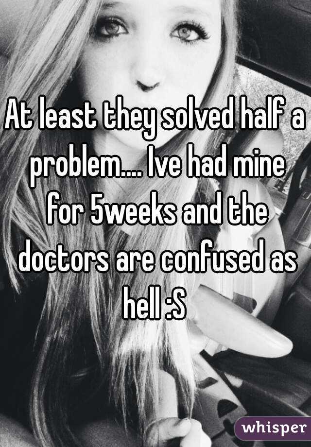 At least they solved half a problem.... Ive had mine for 5weeks and the doctors are confused as hell :S 