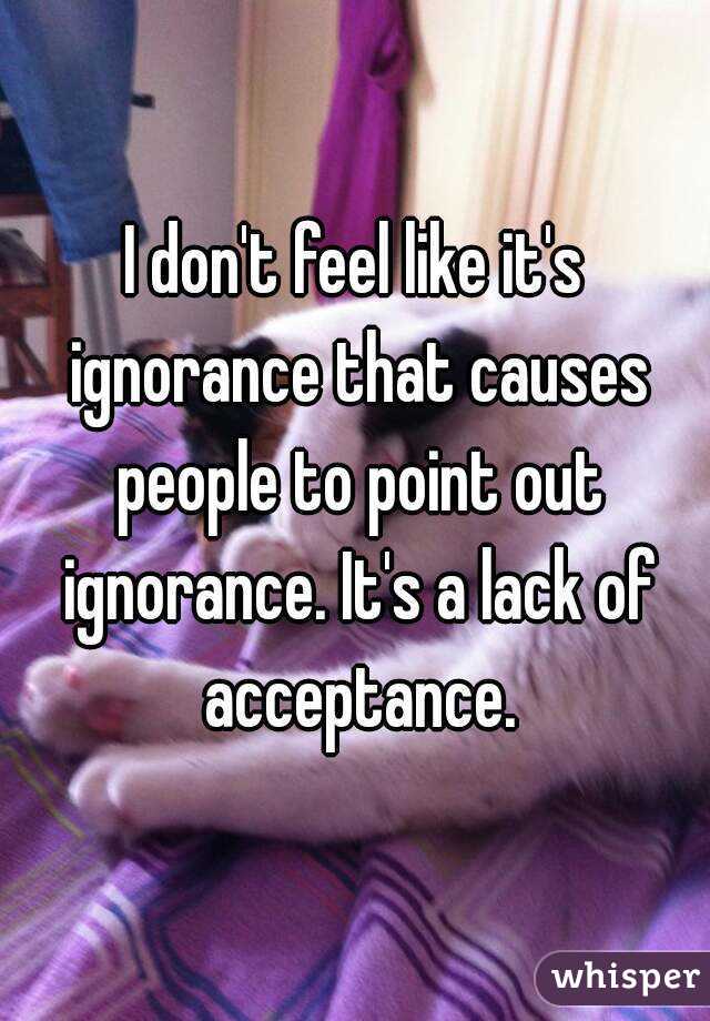 I don't feel like it's ignorance that causes people to point out ignorance. It's a lack of acceptance.