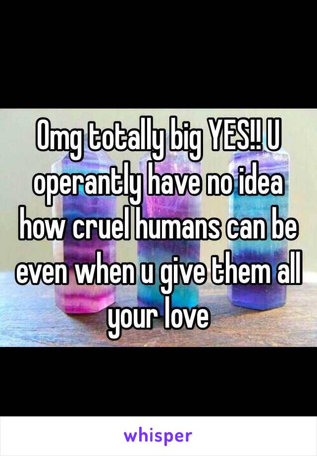 Omg totally big YES!! U operantly have no idea how cruel humans can be even when u give them all your love 