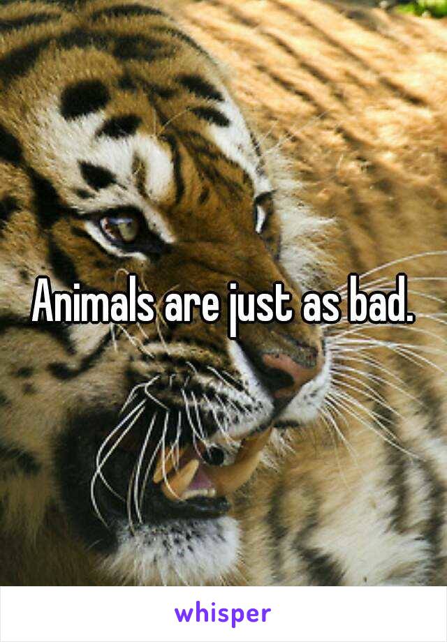 Animals are just as bad.

