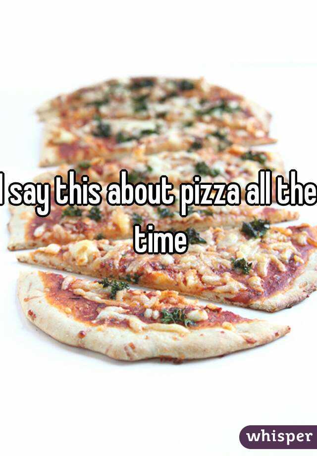 I say this about pizza all the time