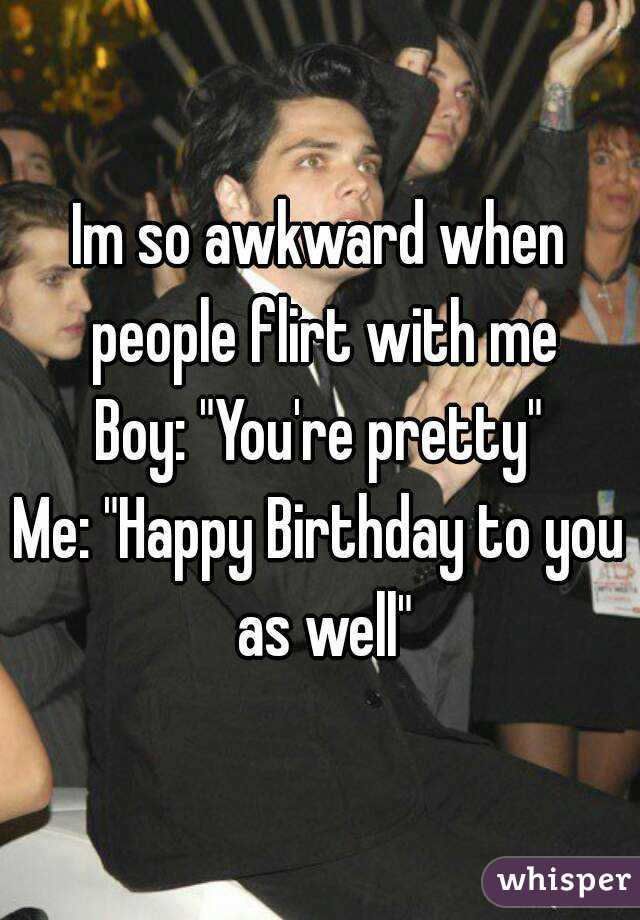Im so awkward when people flirt with me
Boy: "You're pretty"
Me: "Happy Birthday to you as well"