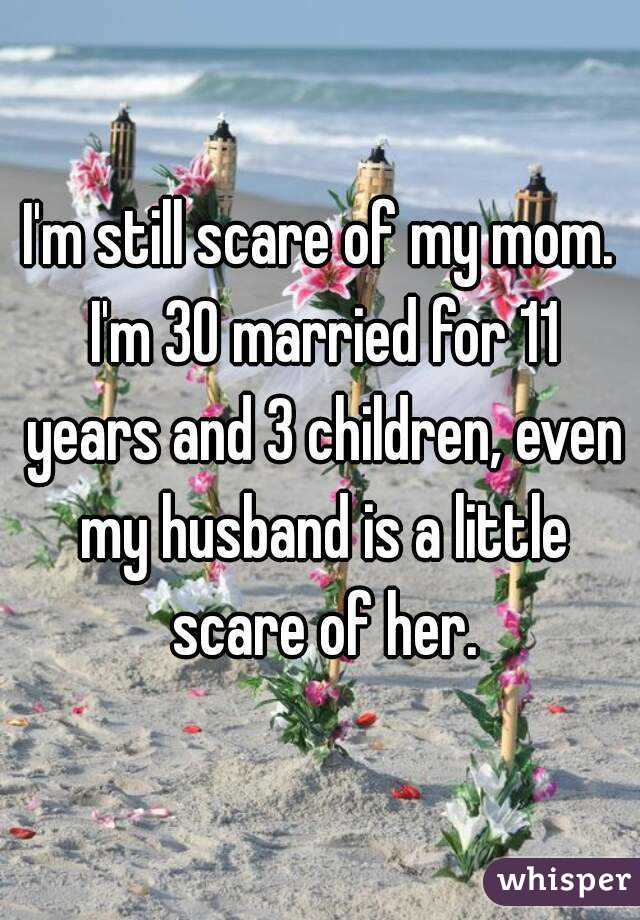 I'm still scare of my mom. I'm 30 married for 11 years and 3 children, even my husband is a little scare of her.