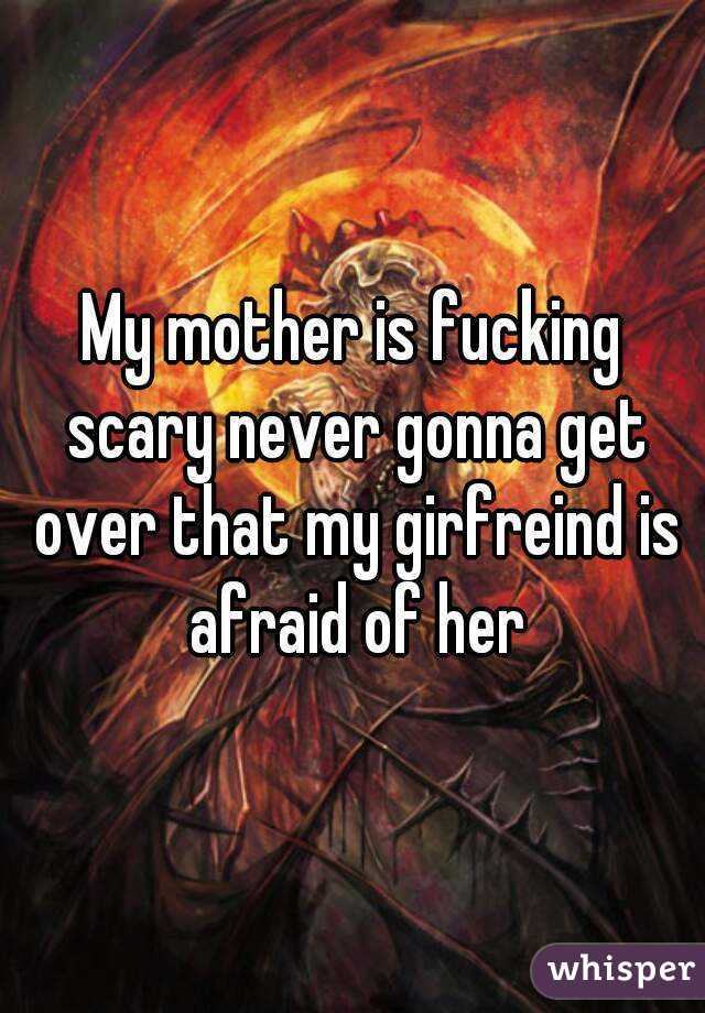 My mother is fucking scary never gonna get over that my girfreind is afraid of her