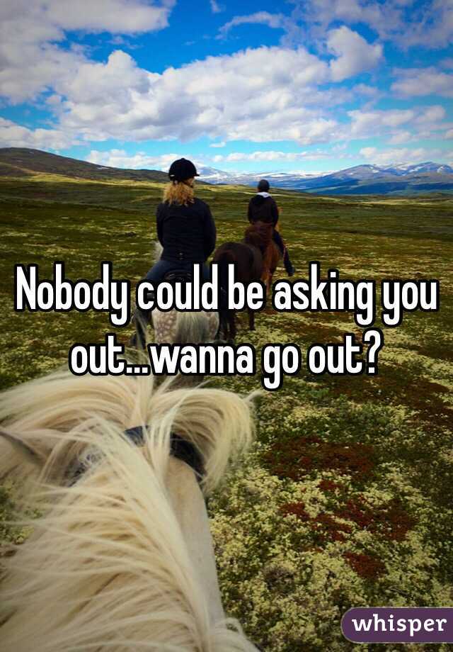 Nobody could be asking you out...wanna go out? 
