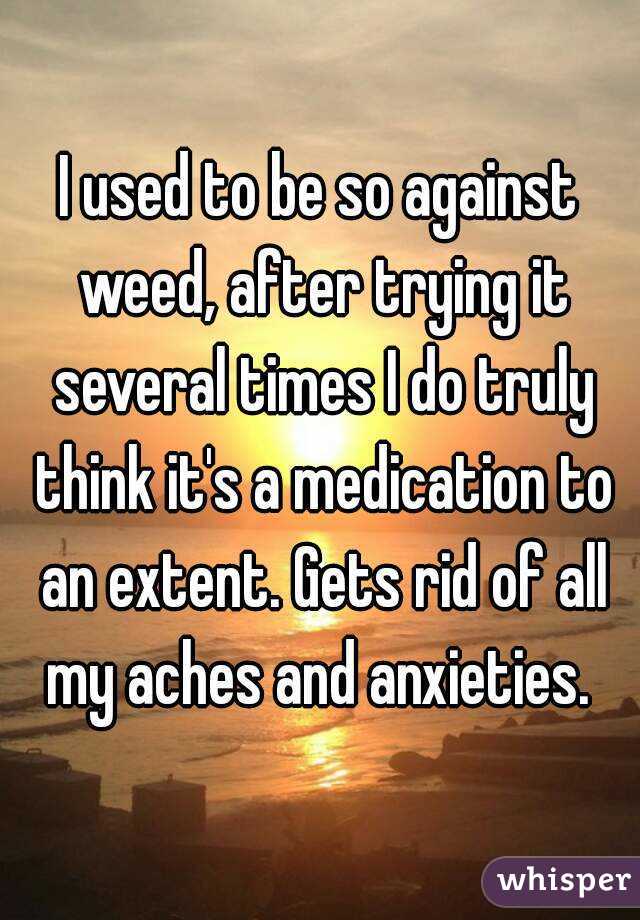 I used to be so against weed, after trying it several times I do truly think it's a medication to an extent. Gets rid of all my aches and anxieties. 